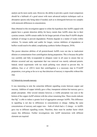 analyte can be more easily seen. However, the ability to provide a quick visual comparison
should be a hallmark of a good sensor with more advanced analysis techniques such as
absorption spectra only being taken if needed, such as to distinguish between two samples
with miniscule differences in concentration.
Data obtained in this investigation appear to refute the hypothesis that AuNPs capped with
papain have a greater detection ability for heavy metals than AuNPs alone due to their
cysteine content. AuNPs remain stable for far longer periods of time than P-AuNPs despite
methods of storage to prevent degradation. Proteins degrade in a matter of weeks within
solution. To remain stable and usable for longer, various inhibitors of degradation or
buffers would need to be added, complicating synthesis further (Simpson, 2010).
The poorer detection abilities of all protein-bound AuNPs were not due to inadvertent
dilution or contamination from centrifugation during preparation. This is because the pellet
was carefully and fully re-suspended in ultrapure water in all cases to ensure that no
dilution occurred and any supernatant that was removed was merely unbound protein.
Indeed, initial experiments with too much pelleting were altered to prevent this. In
addition, Guo et al. (2011) insist that centrifugation is a necessary step in P-AuNP
preparation, even going as far as to say that detection of mercury is impossible without this
step.
4.2 Selectivity towards mercury
It was interesting to note the somewhat different signalling events between copper and
mercury. Addition of copper initially gave a blue, transparent solution but mercury gave a
purple precipitate. After several minutes however, a visible precipitate was seen at the
bottom of the copper-AuNP solution with the colour remaining blue. These results indicate
that Hg2+
is able to induce a greater level of aggregation amongst AuNPs. This difference
in signalling is not due to differences in concentration or charge. Adding the same
concentrations of mercury and copper ions – both of which had a +2 charge – to AuNPs
gave rise to different signalling events. Therefore, there must be another factor which
causes this difference. Further investigations into AuNP interactions with different
elements are required.
13
 