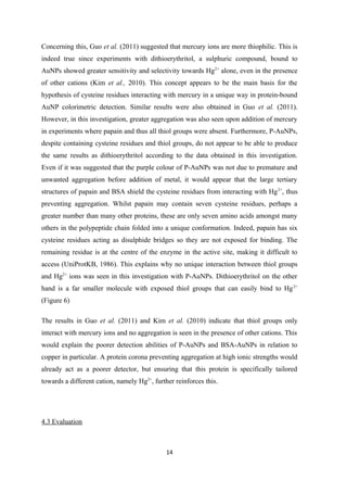 Concerning this, Guo et al. (2011) suggested that mercury ions are more thiophilic. This is
indeed true since experiments with dithioerythritol, a sulphuric compound, bound to
AuNPs showed greater sensitivity and selectivity towards Hg2+
alone, even in the presence
of other cations (Kim et al., 2010). This concept appears to be the main basis for the
hypothesis of cysteine residues interacting with mercury in a unique way in protein-bound
AuNP colorimetric detection. Similar results were also obtained in Guo et al. (2011).
However, in this investigation, greater aggregation was also seen upon addition of mercury
in experiments where papain and thus all thiol groups were absent. Furthermore, P-AuNPs,
despite containing cysteine residues and thiol groups, do not appear to be able to produce
the same results as dithioerythritol according to the data obtained in this investigation.
Even if it was suggested that the purple colour of P-AuNPs was not due to premature and
unwanted aggregation before addition of metal, it would appear that the large tertiary
structures of papain and BSA shield the cysteine residues from interacting with Hg2+
, thus
preventing aggregation. Whilst papain may contain seven cysteine residues, perhaps a
greater number than many other proteins, these are only seven amino acids amongst many
others in the polypeptide chain folded into a unique conformation. Indeed, papain has six
cysteine residues acting as disulphide bridges so they are not exposed for binding. The
remaining residue is at the centre of the enzyme in the active site, making it difficult to
access (UniProtKB, 1986). This explains why no unique interaction between thiol groups
and Hg2+
ions was seen in this investigation with P-AuNPs. Dithioerythritol on the other
hand is a far smaller molecule with exposed thiol groups that can easily bind to Hg2+
(Figure 6)
The results in Guo et al. (2011) and Kim et al. (2010) indicate that thiol groups only
interact with mercury ions and no aggregation is seen in the presence of other cations. This
would explain the poorer detection abilities of P-AuNPs and BSA-AuNPs in relation to
copper in particular. A protein corona preventing aggregation at high ionic strengths would
already act as a poorer detector, but ensuring that this protein is specifically tailored
towards a different cation, namely Hg2+
, further reinforces this.
4.3 Evaluation
14
 