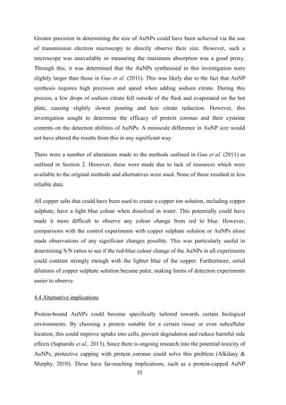 Greater precision in determining the size of AuNPs could have been achieved via the use
of transmission electron microscopy to directly observe their size. However, such a
microscope was unavailable so measuring the maximum absorption was a good proxy.
Through this, it was determined that the AuNPs synthesised in this investigation were
slightly larger than those in Guo et al. (2011). This was likely due to the fact that AuNP
synthesis requires high precision and speed when adding sodium citrate. During this
process, a few drops of sodium citrate fell outside of the flask and evaporated on the hot
plate, causing slightly slower pouring and less citrate reduction. However, this
investigation sought to determine the efficacy of protein coronas and their cysteine
contents on the detection abilities of AuNPs. A miniscule difference in AuNP size would
not have altered the results from this in any significant way.
There were a number of alterations made to the methods outlined in Guo et al. (2011) as
outlined in Section 2. However, these were made due to lack of resources which were
available to the original methods and alternatives were used. None of these resulted in less
reliable data.
All copper salts that could have been used to create a copper ion solution, including copper
sulphate, have a light blue colour when dissolved in water. This potentially could have
made it more difficult to observe any colour change from red to blue. However,
comparisons with the control experiments with copper sulphate solution or AuNPs alone
made observations of any significant changes possible. This was particularly useful in
determining S/N ratios to see if the red-blue colour change of the AuNPs in all experiments
could contrast strongly enough with the lighter blue of the copper. Furthermore, serial
dilutions of copper sulphate solution became paler, making limits of detection experiments
easier to observe.
4.4 Alternative implications
Protein-bound AuNPs could become specifically tailored towards certain biological
environments. By choosing a protein suitable for a certain tissue or even subcellular
location, this could improve uptake into cells, prevent degradation and reduce harmful side
effects (Saptarshi et al., 2013). Since there is ongoing research into the potential toxicity of
AuNPs, protective capping with protein coronas could solve this problem (Alkilany &
Murphy, 2010). These have far-reaching implications, such as a protein-capped AuNP
15
 