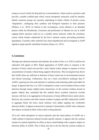 acting as a novel vehicle for drug delivery in nanomedicine. Amino acids in a protein could
provide a suitable scaffold upon which various therapeutic molecules could be attached.
Indeed, numerous groups are currently undertaking to build a library of protein corona
‘fingerprints’, cataloguing their synthesis and biological responses to their presence
(Walkey et al., 2014). In relation to this investigation, serum albumin is an abundant
protein within the bloodstream. Extraction and purification of albumin for use in AuNP
capping before injection could act as a suitable carrier molecule within the circulatory
system which remains undetected by the host’s immune system, preventing premature
degradation. Countless other materials have been hypothesised and investigated as AuNP
ligands to target specific subcellular locations (Zeng et al., 2011).
5. Conclusions
Through near-identical materials and methods, the results of Guo et al. (2011) could not be
replicated with papain or BSA. Rapid aggregation of AuNPs alone in response to the
presence of heavy metal ions provide a more intense colour change in response to lower
concentrations of analyte without being capped with proteins. This investigation has shown
that AuNPs alone are sufficient as detectors of heavy metal ions in environmental sciences
and clinical toxicology. Furthermore, they are a more cost-effective technique than P-
AuNPs, requiring less time and materials to synthesise and remaining stable and usable for
longer. It appears that Guo et al. (2011) attempted to create a novel method of heavy metal
detection through unique sulphur-cation interactions via the cysteine residues present in
papain. Indeed, they concluded that this method shows excellent selectivity towards
mercury with less or no aggregation in the presence of many different heavy metal cations.
However, the cysteines and other cationic residues in papain and BSA induced the AuNPs
to aggregate before the heavy metal solutions were added, negating any worthwhile
detection ability. It appears nonsensical to attempt to functionalise AuNPs with a substance
that induces an identical effect to that which is being detected.
All in all, whilst adsorption of various materials onto the outer-surfaces of AuNPs are a
viable method of detection tailored towards specific analytes, it appears that the cysteine
content of a protein ligand has no effect on heavy metal binding with a negative impact on
detection ability of AuNPs. This is likely also due to the fact that the cysteine residues in
16
 