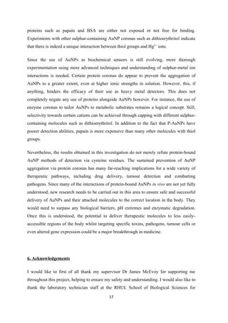 proteins such as papain and BSA are either not exposed or not free for binding.
Experiments with other sulphur-containing AuNP coronas such as dithioerythritol indicate
that there is indeed a unique interaction between thiol groups and Hg2+
ions.
Since the use of AuNPs as biochemical sensors is still evolving, more thorough
experimentation using more advanced techniques and understanding of sulphur-metal ion
interactions is needed. Certain protein coronas do appear to prevent the aggregation of
AuNPs to a greater extent, even at higher ionic strengths in solution. However, this, if
anything, hinders the efficacy of their use as heavy metal detectors. This does not
completely negate any use of proteins alongside AuNPs however. For instance, the use of
enzyme coronas to tailor AuNPs to metabolic substrates remains a logical concept. Still,
selectivity towards certain cations can be achieved through capping with different sulphur-
containing molecules such as dithioerythritol. In addition to the fact that P-AuNPs have
poorer detection abilities, papain is more expensive than many other molecules with thiol
groups.
Nevertheless, the results obtained in this investigation do not merely refute protein-bound
AuNP methods of detection via cysteine residues. The sustained prevention of AuNP
aggregation via protein coronas has many far-reaching implications for a wide variety of
therapeutic pathways, including drug delivery, tumour detection and combatting
pathogens. Since many of the interactions of protein-bound AuNPs in vivo are not yet fully
understood, new research needs to be carried out in this area to ensure safe and successful
delivery of AuNPs and their attached molecules to the correct location in the body. They
would need to surpass any biological barriers, pH extremes and enzymatic degradation.
Once this is understood, the potential to deliver therapeutic molecules to less easily-
accessible regions of the body whilst targeting specific toxins, pathogens, tumour cells or
even altered gene expression could be a major breakthrough in medicine.
6. Acknowledgements
I would like to first of all thank my supervisor Dr James McEvoy for supporting me
throughout this project, helping to ensure my safety and understanding. I would also like to
thank the laboratory technician staff at the RHUL School of Biological Sciences for
17
 