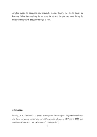 providing access to equipment and materials needed. Finally, I’d like to thank my
Heavenly Father for everything He has done for me over the past two terms during the
entirety of this project. The glory belongs to Him.
7. References
Alkilany, A.M. & Murphy, C.J. (2010) Toxicity and cellular uptake of gold nanoparticles:
what have we learned so far? Journal of Nanoparticle Research, 12(7): 2313-2333. doi:
10.1007/s11051-010-9911-8. [Accessed 24th
February 2015]
18
 