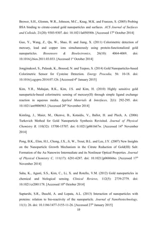 Brewer, S.H., Glomm, W.R., Johnson, M.C., Knag, M.K. and Franzen, S. (2005) Probing
BSA binding to citrate-coated gold nanoparticles and surfaces. ACS Journal of Surfaces
and Colloids, 21(20): 9303-9307. doi: 10.1021/la050588t. [Accessed 17th
October 2014]
Guo, Y., Wang, Z., Qu, W., Shao, H. and Jiang, X. (2011) Colorimetric detection of
mercury, lead and copper ions simultaneously using protein-functionalized gold
nanoparticles. Biosensors & Bioelectronics, 26(10): 4064-4069. doi:
10.1016/j.bios.2011.03.033. [Accessed 1st
October 2014]
Jongjinakool, S., Palasak, K., Bousod, N. and Teepoo, S. (2014) Gold Nanoparticles-based
Colorimetric Sensor for Cysteine Detection. Energy Procedia, 56: 10-18. doi:
10.1016/j.egypro.2014.07.126. [Accessed 4th
January 2015]
Kim, Y.R., Mahajan, R.K., Kim, J.S. and Kim, H. (2010) Highly sensitive gold
nanoparticle-based colorimetric sensing of mercury(II) through simple ligand exchange
reaction in aqueous media. Applied Materials & Interfaces, 2(1): 292-295. doi:
10.1021/am9006963. [Accessed 20th
November 2014]
Kimling, J., Maier, M., Okenve, B., Kotaidis, V., Ballot, H. and Plech, A. (2006)
Turkevich Method for Gold Nanoparticle Synthesis Revisited. Journal of Physical
Chemistry B, 110(32): 15700-15707. doi: 0.1021/jp061667w. [Accessed 14th
November
2014]
Pong, B.K., Elim, H.I., Chong, J.X., Ji, W., Trout, B.L. and Lee, J.Y. (2007) New Insights
on the Nanoparticle Growth Mechanism in the Citrate Reduction of Gold(III) Salt:
Formation of the Au Nanowire Intermediate and its Nonlinear Optical Properties. Journal
of Physical Chemistry C, 111(17): 6281-6287. doi: 10.1021/jp068666o. [Accessed 17th
November 2014]
Saha, K., Agasti, S.S., Kim, C., Li, X. and Rotello, V.M. (2012) Gold nanoparticles in
chemical and biological sensing. Clinical Reviews, 112(5): 2739-2779. doi:
10.1021/cr2001178. [Accessed 10th
October 2014]
Saptarshi, S.R., Duschl, A. and Lopata, A.L. (2013) Interaction of nanoparticles with
proteins: relation to bio-reactivity of the nanoparticle. Journal of Nanobiotechnology,
11(1): 26. doi: 10.1186/1477-3155-11-26. [Accessed 27th
January 2015]
19
 