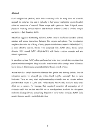 Abstract
Gold nanoparticles (AuNPs) have been extensively used in many areas of scientific
research for centuries. One area in particular is their use as biochemical sensors to detect
miniscule quantities of material. Many assays and experiments have designed unique
processes involving various methods and chemicals to tailor AuNPs to specific analytes
and improve their detection ability.
It has been suggested that binding papain to AuNPs achieves this via the use of its cysteine
residues and unique interactions between thiol groups and cations. This investigation
sought to determine the efficacy of using papain-bound citrate-capped AuNPs (P-AuNPs)
as more effective sensors. Results were compared with AuNPs alone, bovine serum
albumin (BSA)-bound AuNPs (BSA-AuNPs) with higher cysteine contents, and also
control experiments.
It was observed that AuNPs alone performed as better heavy metal detectors than their
protein-bound counterparts. They induced a more intense colour change, better S/N ratios,
lower limits of detection and remained stable for longer periods of time.
Whilst there is a unique interaction between thiol groups and mercury cations, such an
interaction cannot be achieved via protein-bound AuNPs, seemingly due to steric
hindrance. There are many other sulphur-containing molecules that are cheaper and can
provide better results as AuNP caps. Protein-bound AuNPs may still have many uses,
albeit not as sensors. For instance, their sustained prevention of aggregation at pH
extremes could lead to their two-fold use as non-degradable scaffolds for therapeutic
molecules in drug delivery. Concerning detection of heavy metals however, AuNPs alone
remain the most sensitive method of detection.
3
 