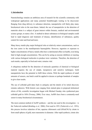 1. Introduction
Nanotechnology remains an ambitious area of research for the scientific community with
widespread applications and many potential breakthroughs waiting to be discovered.
Ranging from drug delivery to substance detection, nanoparticles will likely play many
biochemical roles in the near-future. Indeed, the use of nanoparticles in the detection of
materials alone is a subject of great interest within forensic, medical and environmental
science groups, to name a few. A method to detect substances in biological samples could
lead to rapid diagnosis and treatment of disease, identification of substances, quality
control for water and food and more.
Many heavy metals play major biological roles at relatively minor concentrations, such as
the iron centre in the metalloprotein haemoglobin. However, ingestion or exposure to
higher concentrations of heavy metals often have a detrimental effect on health, even being
fatal in high enough concentrations. This can be by acting as enzyme inhibitors or reacting
with various biological molecules to produce toxic variations. Therefore, the detection of
such metals, especially in food and water, remains vital.
A ubiquitous method for the detection of miniscule quantities of chemical or biological
material requires the use of simple, inexpensive and sensitive techniques. Gold
nanoparticles have the potential to fulfil these criteria. With the rapid synthesis of small
amounts of sensors, one batch could be applied to dozens or perhaps hundreds of samples
to give clear results.
The use of colloidal gold dates back to antiquity and the details of its initial discovery
remains unknown. With historic uses ranging from stained glass to proposed alchemical
elixirs of life, scientific investigation began with Michael Faraday who synthesised pure
colloidal gold in 1856 (Tweney, 2006). Ever since, AuNPs have been a commonly-used
sensor in many biochemical circumstances.
The most common method of AuNP synthesis – and the one used in this investigation – is
the Turkevich method (Kimling et al., 2006). First used in 1951 (Turkevich et al., 1951),
this process involves reduction of hot, aqueous chloroauric acid (HAuCl4) by citrate to
form small spheres of gold, mere nanometres in diameter. After rapid synthesis, citrate also
4
 