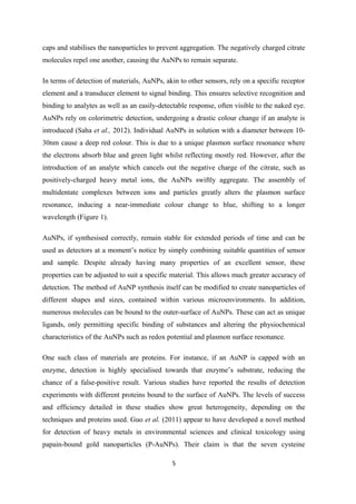 caps and stabilises the nanoparticles to prevent aggregation. The negatively charged citrate
molecules repel one another, causing the AuNPs to remain separate.
In terms of detection of materials, AuNPs, akin to other sensors, rely on a specific receptor
element and a transducer element to signal binding. This ensures selective recognition and
binding to analytes as well as an easily-detectable response, often visible to the naked eye.
AuNPs rely on colorimetric detection, undergoing a drastic colour change if an analyte is
introduced (Saha et al., 2012). Individual AuNPs in solution with a diameter between 10-
30nm cause a deep red colour. This is due to a unique plasmon surface resonance where
the electrons absorb blue and green light whilst reflecting mostly red. However, after the
introduction of an analyte which cancels out the negative charge of the citrate, such as
positively-charged heavy metal ions, the AuNPs swiftly aggregate. The assembly of
multidentate complexes between ions and particles greatly alters the plasmon surface
resonance, inducing a near-immediate colour change to blue, shifting to a longer
wavelength (Figure 1).
AuNPs, if synthesised correctly, remain stable for extended periods of time and can be
used as detectors at a moment’s notice by simply combining suitable quantities of sensor
and sample. Despite already having many properties of an excellent sensor, these
properties can be adjusted to suit a specific material. This allows much greater accuracy of
detection. The method of AuNP synthesis itself can be modified to create nanoparticles of
different shapes and sizes, contained within various microenvironments. In addition,
numerous molecules can be bound to the outer-surface of AuNPs. These can act as unique
ligands, only permitting specific binding of substances and altering the physiochemical
characteristics of the AuNPs such as redox potential and plasmon surface resonance.
One such class of materials are proteins. For instance, if an AuNP is capped with an
enzyme, detection is highly specialised towards that enzyme’s substrate, reducing the
chance of a false-positive result. Various studies have reported the results of detection
experiments with different proteins bound to the surface of AuNPs. The levels of success
and efficiency detailed in these studies show great heterogeneity, depending on the
techniques and proteins used. Guo et al. (2011) appear to have developed a novel method
for detection of heavy metals in environmental sciences and clinical toxicology using
papain-bound gold nanoparticles (P-AuNPs). Their claim is that the seven cysteine
5
 