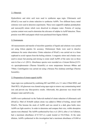 2.1 Materials
Hydrochloric and nitric acid were used to synthesise aqua regia. Chloroauric acid
(HAuCl4) was used in citrate reduction to synthesise AuNPs. Two different heavy metal
solutions were used in detection experiments. These were copper(II) sulphate pentahydrate
and mercury(II) nitrate which were dissolved in ultrapure water. Proteins of varying
cysteine content were used to determine the relevance of sulphur in AuNP detection. These
proteins were BSA and papain which were purchased from Sigma-Aldrich.
2.2 Instruments
All measurements and transfer of microlitre quantities of liquids and solutions were carried
out using Gilson pipettes for accuracy. Ehrlenmeyer flasks were used to dissolve
substances for easier observation. Citrate reduction of HAuCl4 was carried out in a fume
cupboard to avoid vapours from the boiling solution. A magnetic stirrer and a beaker were
used to ensure fast pouring and mixing to create small AuNPs of the same size as those
seen in Guo et al. (2011). Absorbance spectra were recorded on a Unicam Heλios β UV-
vis spectrophotometer (Thermo Scientific) at room temperature between 400nm and
750nm. Centrifugation was carried out using a Heraeus Pico desktop centrifuge (Thermo
Scientific).
2.3 Preparation of citrate-capped AuNPs
Aqua regia was synthesised by combining HCl and HNO3 at a 3:1 ratio (150ml HNO3 and
50ml HCl). All glassware was cleaned using aqua regia to remove any contaminating metal
ions and prevent any false-positive results. Afterwards, this glassware was rinsed with
ultrapure water and left to dry.
AuNPs were synthesised via the Turkevich method of citrate reduction of chloroauric acid
(HAuCl4). 50ml of 38.8mM sodium citrate was added to 500ml of boiling, stirred 1mM
HAuCl4. This became the stock of AuNPs and was stored in a dark glass bottle since
AuNPs are light sensitive. In order to determine and compare their size, visible absorption
spectra were obtained. The AuNPs synthesised by Guo et al. (2011), after a 1-in-5 dilution,
had a maximum absorbance of 0.7-0.9 at a peak located at 516-518nm. At the same
dilution, AuNPs synthesised in this investigation had a maximum absorbance of 0.684 at
7
 