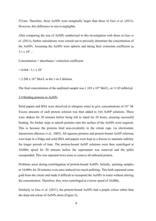 521nm. Therefore, these AuNPs were marginally larger than those in Guo et al. (2011).
However, this difference in size is negligible.
After comparing the size of AuNPs synthesised in this investigation with those in Guo et
al. (2011), further calculations were carried out to precisely determine the concentration of
the AuNPs. Assuming the AuNPs were spheres and taking their extinction coefficient as
3.1 x 108
…
Concentration = absorbance / extinction coefficient
= 0.684 / 3.1 x 108
= 2.206 x 10-9
Mol/L in the 1-in-5 dilution.
The final concentration of the undiluted sample was 1.103 x 10-8
Mol/L, or 11.03 mMol/μl.
2.4 Binding proteins to AuNPs
Solid papain and BSA were dissolved in ultrapure water to give concentrations of 10-5
M.
Excess amounts of each protein solution was then added to 1ml AuNP solutions. These
were shaken for 30 minutes before being left to stand for 24 hours, ensuring successful
binding. No further steps to adsorb proteins onto the surface of the AuNPs were required.
This is because the proteins bind non-covalently to the citrate caps via electrostatic
interactions (Brewer et al., 2005). All aqueous proteins and protein-bound AuNP solutions
were kept in a fridge and solid BSA and papain were kept in a freezer to maintain stability
for longer periods of time. The protein-bound AuNP solutions were then centrifuged at
10,000x speed for 20 minutes before the supernatant was removed and the pellet
resuspended. This was repeated twice more to remove all unbound protein.
Problems arose during centrifugation of protein-bound AuNPs. Initially, spinning samples
at 14,000x for 20 minutes even once induced too much pelleting. This both separated some
gold from the citrate and made it difficult to resuspend the AuNPs in water without altering
the concentration. Therefore, they were centrifuged at a lower speed of 10,000x.
Similarly to Guo et al. (2011), the protein-bound AuNPs had a purple colour rather than
the deep red colour of AuNPs alone (Figure 2).
8
 