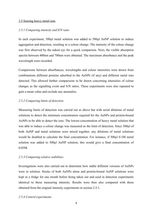 2.5 Sensing heavy metal ions
2.5.1 Comparing intensity and S/N ratio
In each experiment, 500μl metal solution was added to 500μl AuNP solution to induce
aggregation and detection, resulting in a colour change. The intensity of the colour change
was first observed by the naked eye for a quick comparison. Next, the visible absorption
spectra between 400nm and 700nm were obtained. The maximum absorbance and the peak
wavelength were recorded.
Comparisons between absorbances, wavelengths and colour intensities were drawn from
combinations different proteins adsorbed to the AuNPs (if any) and different metal ions
detected. This allowed further comparisons to be drawn concerning intensities of colour
changes as the signalling event and S/N ratios. These experiments were also repeated to
gain a mean value and exclude any anomalies.
2.5.2 Comparing limits of detection
Measuring limits of detection was carried out as above but with serial dilutions of metal
solutions to detect the minimum concentration required for the AuNPs and protein-bound
AuNPs to be able to detect the ions. The lowest concentration of heavy metal solution that
was able to induce a colour change was measured as the limit of detection. Since 500μl of
both AuNP and metal solutions were mixed together, any dilutions of metal solutions
would be doubled to calculate the final concentration. For instance, if 500μl 0.1M metal
solution was added to 500μl AuNP solution, this would give a final concentration of
0.05M.
2.5.3 Comparing relative stabilities
Investigations were also carried out to determine how stable different versions of AuNPs
were in solution. Stocks of both AuNPs alone and protein-bound AuNP solutions were
kept in a fridge for one month before being taken out and used in detection experiments
identical to those measuring intensity. Results were then also compared with those
obtained from the original intensity experiments in section 2.5.1.
2.5.4 Control experiments
9
 