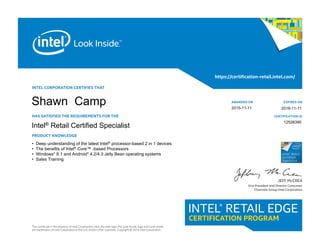 INTEL CORPORATION CERTIFIES THAT
HAS SATISFIED THE REQUIREMENTS FOR THE
PRODUCT KNOWLEDGE
This certificate is the property of Intel Corporation. Intel, the Intel logo, the Look Inside. logo and Look Inside.
are trademarks of Intel Corporation in the U.S. and/or other countries. Copyright © 2014 Intel Corporation.
https://certification-retail.intel.com/
AWARDED ON
CERTIFICATION iD
EXPIRES ON
JEFF McCREA
Vice President and Director Consumer
Channels Group Intel Corporation
Intel® Retail
Certified
Specialist
Intel® Retail Certified Specialist
• Deep understanding of the latest Intel® processor-based 2 in 1 devices
• The benefits of Intel® Core™ -based Processors
• Windows* 8.1 and Android* 4.2/4.3 Jelly Bean operating systems
• Sales Training
12526390
2016-11-11
Shawn Camp 2015-11-11
 