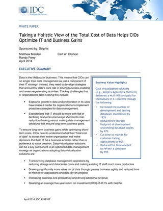 April 2014, IDC #248162
WHITE PAPER
Taking a Holistic View of the Total Cost of Data Helps CIOs
Optimize IT and Business Gains
Sponsored by: Delphix
Matthew Marden Carl W. Olofson
Randy Perry
April 2014
EXECUTIVE SUMMARY
Data is the lifeblood of business. This means that CIOs can
no longer treat data management as just a component of
their IT strategy; instead, they need to develop strategies
that account for data's core role in driving business-enabling
and revenue-generating activities. The key challenges that
IT organizations face in doing this include:
 Explosive growth in data and proliferation in its uses
have made it harder for organizations to implement
proactive strategies for data management.
 Expectations that IT should do more with flat or
declining resources encourage short-term cost-
reduction thinking versus making data management
decisions that ensure long-term business gains.
To ensure long-term business gains while optimizing short-
term costs, CIOs need to understand what their "total cost
of data" is across their entire organization and make
decisions that help IT be a business enabler rather than a
bottleneck to value creation. Data virtualization solutions
can be a key component in an optimized data management
strategy as organizations adopting data virtualization
solutions are:
 Transforming database management operations by
reducing storage and datacenter costs and making existing IT staff much more productive
 Drawing significantly more value out of data through greater business agility and reduced time
to market for applications and data-driven projects
 Increasing business-line productivity and driving additional revenue
 Realizing an average five-year return on investment (ROI) of 461% with Delphix
Business Value Highlights
Data virtualization solutions
(e.g., Delphix Agile Data Platform)
delivered a 461% ROI and paid for
themselves in 4.3 months through
the following:
 Increased the number of
development and testing
databases maintained by
183%
 Reduced the storage
footprint of development
and testing database copies
by 97%
 Cut time to market for
customer-facing
applications by 60%
 Reduced the time needed
to refresh a database
by 99%
 