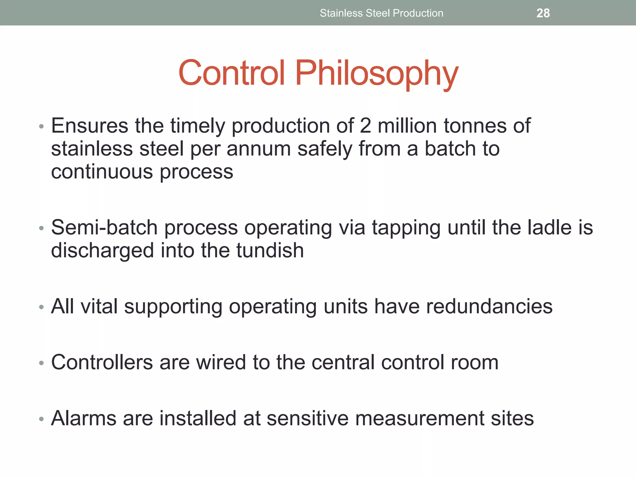 Control Philosophy
• Ensures the timely production of 2 million tonnes of
stainless steel per annum safely from a batch to
continuous process
• Semi-batch process operating via tapping until the ladle is
discharged into the tundish
• All vital supporting operating units have redundancies
• Controllers are wired to the central control room
• Alarms are installed at sensitive measurement sites
Stainless Steel Production 28
 