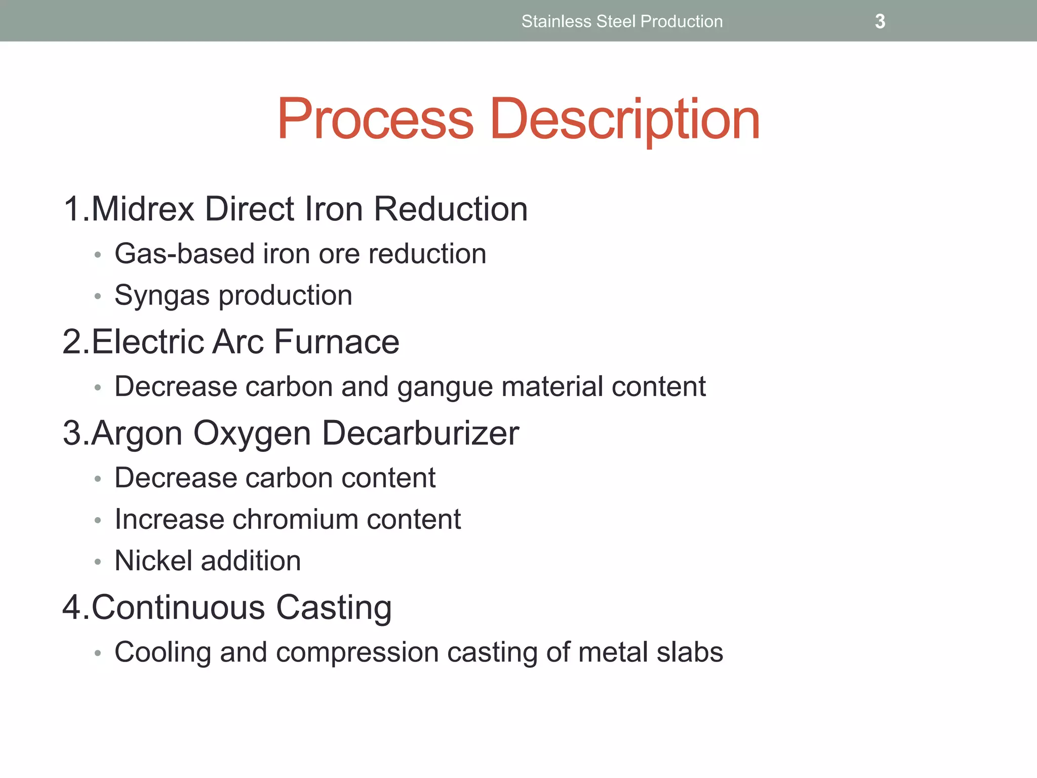 Process Description
1.Midrex Direct Iron Reduction
• Gas-based iron ore reduction
• Syngas production
2.Electric Arc Furnace
• Decrease carbon and gangue material content
3.Argon Oxygen Decarburizer
• Decrease carbon content
• Increase chromium content
• Nickel addition
4.Continuous Casting
• Cooling and compression casting of metal slabs
Stainless Steel Production 3
 