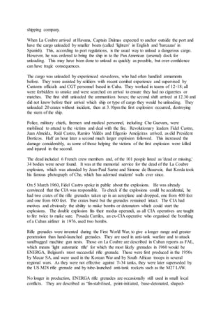shipping company.
When La Coubre arrived at Havana, Captain Dalmas expected to anchor outside the port and
have the cargo unloaded by smaller boats (called 'lighters' in English and 'barcazas' in
Spanish). This, according to port regulations, is the usual way to unload a dangerous cargo.
However, he was ordered to bring the ship in to the Pan American (arsenal) dock for
unloading. This may have been done to unload as quickly as possible, but over-confidence
can have tragic consequences.
The cargo was unloaded by experienced stevedores, who had often handled armaments
before. They were assisted by soldiers with recent combat experience and supervised by
Customs officials and CGT personnel based in Cuba. They worked in teams of 12-18; all
were forbidden to smoke and were searched on arrival to ensure they had no cigarettes or
matches. The first shift unloaded the ammunition boxes; the second shift arrived at 12.30 and
did not know before their arrival which ship or type of cargo they would be unloading. They
unloaded 20 crates without incident, then at 3.10pm the first explosion occurred, destroying
the stern of the ship.
Police, military chiefs, firemen and medical personnel, including Che Guevara, were
mobilised to attend to the victims and deal with the fire. Revolutionary leaders Fidel Castro,
Juan Almeida, Raúl Castro, Ramiro Valdés and Efigenio Ameijeiras arrived, as did President
Dorticos. Half an hour later a second much larger explosion followed. This increased the
damage considerably, as some of those helping the victims of the first explosion were killed
and injured in the second.
The dead included 6 French crew members and, of the 101 people listed as 'dead or missing,'
34 bodies were never found. It was at the memorial service for the dead of the La Coubre
explosion, which was attended by Jean-Paul Sartre and Simone de Beauvoir, that Korda took
his famous photograph of Che, which has adorned students' walls ever since.
On 5 March 1960, Fidel Castro spoke in public about the explosions. He was already
convinced that the CIA was responsible. To check if the explosions could be accidental, he
had two crates of the rifle grenades taken up in an aeroplane and dropped, one from 400 feet
and one from 600 feet. The crates burst but the grenades remained intact. The CIA had
motives and obviously the ability to make bombs or detonators which could start the
explosions. The double explosion fits their modus operandi, as all CIA operatives are taught
to fire twice to make sure. Posada Carriles, an ex-CIA operative who organised the bombing
of a Cuban airliner in 1976, used two bombs.
Rifle grenades were invented during the First World War, to give a longer range and greater
penetration than hand-launched grenades. They are used in anti-tank warfare and to attack
sandbagged machine gun nests. Those on La Coubre are described in Cuban reports as FAL,
which means 'light automatic rifle' for which the most likely grenades in 1960 would be
ENERGA, Belgium's most successful rifle grenade. These were first produced in the 1950s
by Mecar SA, and were used in the Korean War and by South African troops in several
regional wars. As they were not effective against T-34 tanks, they were later superseded by
the US M28 rifle grenade and by tube-launched anti-tank rockets such as the M27 LAW.
No longer in production, ENERGA rifle grenades are occasionally still used in small local
conflicts. They are described as “fin-stabilised, point-initiated, base-detonated, shaped-
 