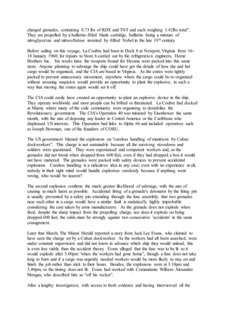 charged grenades, containing 0.73 lbs of RDX and TNT and each weighing 1.42lbs total”.
They are propelled by a ballistite-filled blank cartridge, ballistite being a mixture of
nitroglycerine and nitrocellulose invented by Alfred Nobel in the late 19th century.
Before sailing on this voyage, La Coubre had been in Dock 8 at Newport, Virginia from 16-
18 January 1960, for repairs to Store 6 carried out by the refrigeration engineers, Horne
Brothers Inc. Six weeks later, the weapons bound for Havana were packed into this same
store. Anyone planning to sabotage the ship could have got the details of how she and her
cargo would be organised, and the CIA are based in Virginia. As the crates were tightly
packed to prevent unnecessary movement, anywhere where the cargo could be re-organised
without arousing suspicion would provide an opportunity to plant the explosive, in such a
way that moving the crates again would set it off.
The CIA could easily have created an opportunity to plant an explosive device in the ship.
They operate worldwide and most people can be bribed or threatened. La Coubre had docked
at Miami, where many of the exile community were organising to destabilise the
Revolutionary government. The CIA's Operation 40 was initiated by Eisenhower the same
month, with the aim of deposing any leader in Central America or the Caribbean who
displeased US interests. This Operation had links to Alpha 66 and included operatives such
as Joseph Bowman, one of the founders of CORU.
The US government blamed the explosions on “careless handling of munitions by Cuban
dockworkers”. This charge is not sustainable because all the surviving stevedores and
soldiers were questioned. They were experienced and competent workers and, as the
grenades did not break when dropped from 600 feet, even if they had dropped a box it would
not have mattered. The grenades were packed with safety devices to prevent accidental
explosions. Careless handling is a ridiculous idea in any case; even with no experience at all,
nobody in their right mind would handle explosives carelessly because if anything went
wrong, who would be nearest?
The second explosion confirms the much greater likelihood of sabotage, with the aim of
causing as much harm as possible. Accidental firing of a grenade's detonator by the firing pin
is usually prevented by a safety pin extending through the fuse assembly; that two grenades
near each other in a cargo would have a similar fault is statistically highly improbable
considering the care taken by arms manufacturers. As the grenade does not explode when
fired, despite the sharp impact from the propelling charge, nor does it explode on being
dropped 600 feet, the odds must be strongly against two consecutive 'accidents' in the same
consignment.
Later that March, The Miami Herald reported a story from Jack Lee Evans, who claimed to
have seen the charge set by a Cuban dockworker. As the workers had all been searched, were
under constant supervision and did not know in advance which ship they would unload, this
is even less viable than the accident theory. Evans alleged that the fuse was to be lit so it
would explode after 5.00pm “when the workers had gone home”, though a fuse does not take
long to burn and if a cargo was urgently needed workers would be more likely to stay on and
finish the job rather than stick to their hours. Besides, the explosions were at 3.10pm and
3.40pm, so the timing does not fit. Evans had worked with Comandante William Alexander
Morgan, who described him as “off his rocker”.
After a lengthy investigation, with access to fresh evidence and having interviewed all the
 