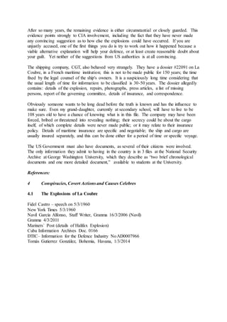 After so many years, the remaining evidence is either circumstantial or closely guarded. This
evidence points strongly to CIA involvement, including the fact that they have never made
any convincing suggestion as to how else the explosions could have occurred. If you are
unjustly accused, one of the first things you do is try to work out how it happened because a
viable alternative explanation will help your defence, or at least create reasonable doubt about
your guilt. Yet neither of the suggestions from US authorities is at all convincing.
The shipping company, CGT, also behaved very strangely. They have a dossier #22091 on La
Coubre, in a French maritime institution; this is not to be made public for 150 years; the time
fixed by the legal counsel of the ship's owners. It is a suspiciously long time considering that
the usual length of time for information to be classified is 30-50 years. The dossier allegedly
contains: details of the explosion, repairs, photographs, press articles, a list of missing
persons, report of the governing committee, details of insurance, and correspondence.
Obviously someone wants to be long dead before the truth is known and has the influence to
make sure. Even my grand-daughter, currently at secondary school, will have to live to be
108 years old to have a chance of knowing what is in this file. The company may have been
forced, bribed or threatened into revealing nothing; their secrecy could be about the cargo
itself, of which complete details were never made public; or it may relate to their insurance
policy. Details of maritime insurance are specific and negotiable; the ship and cargo are
usually insured separately, and this can be done either for a period of time or specific voyage.
The US Government must also have documents, as several of their citizens were involved.
The only information they admit to having in the country is in 3 files at the National Security
Archive at George Washington University, which they describe as “two brief chronological
documents and one more detailed document,” available to students at the University.
References:
4 Conspiracies, Covert Actions and Causes Celebres
4.1 The Explosions of La Coubre
Fidel Castro – speech on 5/3/1960
New York Times 5/3/1960
Navil García Alfonso, Staff Writer, Granma 16/3/2006 (Navil)
Granma 4/3/2011
Mariners´ Post (details of Halifax Explosion)
Cuba Information Archives Doc. 0166
DTIC– Information for the Defence Industry NoAD0007966
Tomás Gutierrez González, Bohemia, Havana, 1/3/2014
 