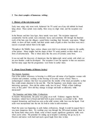 2 Two short samples of humorous writing:
1 History of the television aerial
Early man, using only stone tools, fashioned his TV aerial out of any old rubbish he found
lying about. These aerials were smelly, blew away in a high wind, and the reception was
poor.
In the Bronze and later Iron Ages, these metals were used. The reception improved
considerably but the aerials were extremely heavy and sometimes fell through the thatched
roofs of the huts onto the villagers seated below watching their favourite soap opera. Village
chiefs, to show off their wealth, had their aerials made of gold or silver but these were not a
success as people nicked them in the night.
Throughout the Middle Ages, various shapes were tried in an attempt to improve the quality
of the picture. Many knights had the shape of their TV aerial painted on their shield as a
form of advertisement. This is where ideas like the cross of Lorraine came from.
It was not until the discovery of aluminium that the lightweight metal aerials with which we
are now familiar could be developed. The reception is now far superior to that our ancestors
had but many argue that the programmes were better in earlier times.
2 (From Great Drunks of History Series)
The Ancient Egyptians
One of the earliest references to brewing is a 4000 year old statue of an Egyptian woman with
a basket and container, working on the brewing of an early version of beer. There is
archaeological evidence that beer was poured into the mouths of the dead, presumably so that
they could remain plastered in the next life. That the Egyptians were drunks raises some
interesting questions: How did the sphinx really lose its nose? Which of their buildings
were, in fact, pubs? How did they manage to design and build so efficiently while
intoxicated?
The Sumerian and Indus Valley Civilisations
In Ancient Mesopotamia, the party was going on as well. Evidence suggests that the
Sumerians related beer to bread and held both in great reverence as essential to life. Both
required fermenting and bread was seen as the solid version while beer was the liquid. Fruit
acids were incorporated into the mix for both in order to add sweetness.
Much the same was happening in early Indian civilisations, though it could be argued that it
was more dangerous there. Try working your way through the 200 sexual positions listed in
the Kama Sutra when you're drunk; some of them require significant gymnastic skills even
when you're sober. The potential for ending up in hospital is alarming but go on, try it.
Doctors and nurses work hard and need a good laugh from time to time.
 