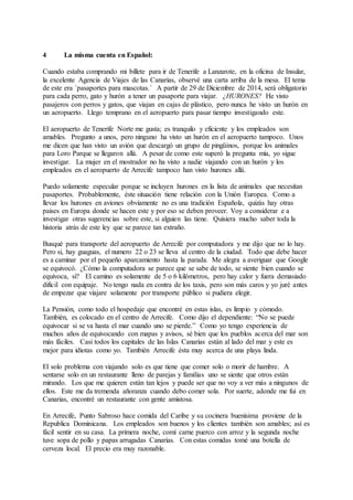 4 La misma cuenta en Español:
Cuando estaba comprando mi billete para ir de Tenerife a Lanzarote, en la oficina de Insular,
la excelente Agencia de Viajes de las Canarias, observé una carta arriba de la mesa. El tema
de este era ´pasaportes para mascotas.´ A partir de 29 de Diciembre de 2014, será obligatorio
para cada perro, gato y hurón a tener un pasaporte para viajar. ¿HURONES? He visto
pasajeros con perros y gatos, que viajan en cajas de plástico, pero nunca he visto un hurón en
un aeropuerto. Llego temprano en el aeropuerto para pasar tiempo investigando este.
El aeropuerto de Tenerife Norte me gusta; es tranquilo y eficiente y los empleados son
amables. Pregunto a unos, pero ninguno ha visto un hurón en el aeropuerto tampoco. Unos
me dicen que han visto un avión que descargó un grupo de pingüinos, porque los animales
para Loro Parque se llegaron allá. A pesar de como este superó la pregunta mía, yo sigue
investigar. La mujer en el mostrador no ha visto a nadie viajando con un hurón y los
empleados en el aeropuerto de Arrecife tampoco han visto hurones allá.
Puedo solamente especular porque se incluyen hurones en la lista de animales que necesitan
pasaportes. Probablemente, éste situación tiene relación con la Unión Europea. Como a
llevar los hurones en aviones obviamente no es una tradición Española, quizás hay otras
paises en Europa donde se hacen este y por eso se deben proveer. Voy a considerar e a
investigar otras sugerencias sobre este, si alguien las tiene. Quisiera mucho saber toda la
historia atrás de este ley que se parece tan extraño.
Busqué para transporte del aeropuerto de Arrecife por computadora y me dijo que no lo hay.
Pero si, hay guaguas, el numero 22 o 23 se lleva al centro de la ciudad. Todo que debe hacer
es a caminar por el pequeño aparcamiento hasta la parada. Me alegra a averiguar que Google
se equivocó. ¿Cómo la computadora se parece que se sabe de todo, se siente bien cuando se
equivoca, si? El camino es solamente de 5 o 6 kilómetros, pero hay calor y fuera demasiado
difícil con equipaje. No tengo nada en contra de los taxis, pero son más caros y yo juré antes
de empezar que viajare solamente por transporte público si pudiera elegir.
La Pensión, como todo el hospedaje que encontré en estas islas, es limpio y cómodo.
También, es colocado en el centro de Arrecife. Como dijo el dependiente: “No se puede
equivocar si se va hasta el mar cuando uno se pierde.” Como yo tengo experiencia de
muchos años de equivocando con mapas y avisos, sé bien que los pueblos acerca del mar son
más fáciles. Casi todos los capitales de las Islas Canarias están al lado del mar y este es
mejor para idiotas como yo. También Arrecife ésta muy acerca de una playa linda.
El solo problema con viajando solo es que tiene que comer solo o morir de hambre. A
sentarse solo en un restaurante lleno de parejas y familias uno se siente que otros están
mirando. Los que me quieren están tan lejos y puede ser que no voy a ver más a ningunos de
ellos. Este me da tremenda añoranza cuando debo comer sola. Por suerte, adonde me fui en
Canarias, encontré un restaurante con gente amistosa.
En Arrecife, Punto Sabroso hace comida del Caribe y su cocinera buenísima proviene de la
Republica Dominicana. Los empleados son buenos y los clientes también son amables; así es
fácil sentir en su casa. La primera noche, comí carne puerco con arroz y la segunda noche
tuve sopa de pollo y papas arrugadas Canarias. Con estas comidas tomé una botella de
cerveza local. El precio era muy razonable.
 