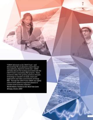 27
“CIIRDF delivered on the CIEST Fund – and
delivered big! We are pleased to report that our
very ambitious objectives will be met. CIIRDF
will fully allocate the funding associated with the
CIEST Fund to outstanding R&D projects. These
initiatives reflect the growing presence of Israeli
technology in Canada’s oil sands, smart grid
applications and other critical facets of energy
R&D. Through the CIEST Fund, CIIRDF can rightly
claim to have added an important element to
Canada-Israel economic relations.”
Mariette Mulaire, President & CEO, World Trade Centre
Winnipeg; Director, CIIRDF
 