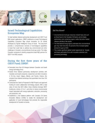 29
Israeli Technological Capabilities
Ecosystem Map
To help facilitate bilateral partnership development and CIEST Fund
R&D project applications, CIIRDF published an Israeli Technological
Capabilities Ecosystem Map (Israeli Innovation for Oil Sands)
developed by Signals Intelligence Group of Israel. This document
provides a comprehensive overview of technological capabilities
in Israel that could help to address key environmental and other
challenges in Canada’s unconventional oil and gas sector. This helps
Canadian companies to identify prospective Israeli R&D partners for
CIEST Fund R&D projects.
During the first three years of the
CIEST Fund, CIIRDF:
•	Generated more than 60 linkages between Canadian and Israeli
energy technology firms;
•	Hosted three bilateral partnership development activities with
Canadian and Israeli companies, researchers and other innovators
in Tel Aviv, Israel; Calgary, Alberta; and Toronto, Ontario; this
included three bilateral workshops that assembled more than 250
participants;
•	Conducted two Calls for Proposals for R&D Projects and approved
funding for seven collaborative technology projects. With a total
value of more than $24 million, these initiatives leverage CIEST
funding by a factor of 5-to-1, and strive to reduce environmental
impact associated with energy exploration, extraction, processing
and production; and
•	Established a new bilateral platform with Canada’s Oil Sands
Innovation Alliance (COSIA) to enable the development and
application of novel technologies that promote the responsible
development of Canada’s oil sands.
Did You Know?
•	 Unconventional oil and gas resources include heavy oils such
as those found in the Canadian Oil Sands; and oil shales,
sedimentary rock containing organic matter that when heated
releases petroleum-like liquids
•	 The International Energy Agency estimates that unconventional
gas may meet more than 40 percent of the increased global
demand for gas by 2035
•	 This creates significant global market opportunity for Canada
and Israel, particularly firms with innovative extraction and
processing technology
 