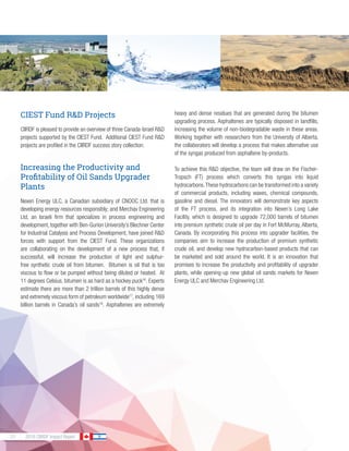 30 2016 CIIRDF Impact Report
CIEST Fund R&D Projects
CIIRDF is pleased to provide an overview of three Canada-Israel R&D
projects supported by the CIEST Fund. Additional CIEST Fund R&D
projects are profiled in the CIIRDF success story collection.
Increasing the Productivity and
Profitability of Oil Sands Upgrader
Plants
Nexen Energy ULC, a Canadian subsidiary of CNOOC Ltd. that is
developing energy resources responsibly; and Merchav Engineering
Ltd, an Israeli firm that specializes in process engineering and
development, together with Ben-Gurion University’s Blechner Center
for Industrial Catalysis and Process Development, have joined R&D
forces with support from the CIEST Fund. These organizations
are collaborating on the development of a new process that, if
successful, will increase the production of light and sulphur-
free synthetic crude oil from bitumen. Bitumen is oil that is too
viscous to flow or be pumped without being diluted or heated. At
11 degrees Celsius, bitumen is as hard as a hockey puck16
. Experts
estimate there are more than 2 trillion barrels of this highly dense
and extremely viscous form of petroleum worldwide17
, including 169
billion barrels in Canada’s oil sands18
. Asphaltenes are extremely
heavy and dense residues that are generated during the bitumen
upgrading process. Asphaltenes are typically disposed in landfills,
increasing the volume of non-biodegradable waste in these areas.
Working together with researchers from the University of Alberta,
the collaborators will develop a process that makes alternative use
of the syngas produced from asphaltene by-products.
To achieve this R&D objective, the team will draw on the Fischer-
Tropsch (FT) process which converts this syngas into liquid
hydrocarbons.These hydrocarbons can be transformed into a variety
of commercial products, including waxes, chemical compounds,
gasoline and diesel. The innovators will demonstrate key aspects
of the FT process, and its integration into Nexen’s Long Lake
Facility, which is designed to upgrade 72,000 barrels of bitumen
into premium synthetic crude oil per day in Fort McMurray, Alberta,
Canada. By incorporating this process into upgrader facilities, the
companies aim to increase the production of premium synthetic
crude oil, and develop new hydrocarbon-based products that can
be marketed and sold around the world. It is an innovation that
promises to increase the productivity and profitability of upgrader
plants, while opening-up new global oil sands markets for Nexen
Energy ULC and Merchav Engineering Ltd.
 