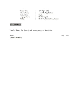 Date of Birth : 24th-April-1992
Father’s Name : Late. Mr. Ajay Bishnoi
Marital Status : Single.
Language known : Hindi& English
Address : 171/4, P.L Sharma Road, Meerut
Declaration:
I hereby declare that above details are true as per my knowledge.
Name Date 2017
(Manan Bishnoi)
 