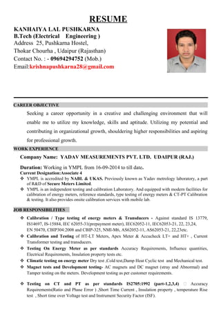 RESUME
CAREER OBJECTIVE
Seeking a career opportunity in a creative and challenging environment that will
enable me to utilize my knowledge, skills and aptitude. Utilizing my potential and
contributing in organizational growth, shouldering higher responsibilities and aspiring
for professional growth.
WORK EXPERIENCE
Company Name: YADAV MEASUREMENTS PVT. LTD. UDAIPUR (RAJ.)
Duration: Working in YMPL from 16-09-2014 to till date.
Current Designation:Associate 4
 YMPL is accredited by NABL & UKAS. Previously known as Yadav metrology laboratory, a part
of R&D of Secure Meters Limited.
 YMPL is an independent testing and calibration Laboratory. And equipped with modern facilities for
calibration of energy meters, reference standards, type testing of energy meters & CT-PT Calibration
& testing. It also provides onsite calibration services with mobile lab.
JOB RESPONSIBILITIES
 Calibration / Type testing of energy meters & Transducers - Against standard IS 13779,
IS14697, IS-15884, IEC 62055-31(prepayment meter), IEC62052-11, IEC62053-21, 22, 23,24,
EN 50470, CBIP304:2008 and CBIP-325, NMI-M6, AS62052-11, AS62053-21, 22,23etc.
 Calibration and Testing of HT-LT Meters, Apex Meter & Accucheck LT+ and HT+ , Current
Transformer testing and transducers.
 Testing On Energy Meter as per standards Accuracy Requirements, Influence quantities,
Electrical Requirements, Insulation property tests etc.
 Climatic testing on energy meter Dry test ,Cold test,Damp Heat Cyclic test and Mechanical test.
 Magnet tests and Development testing- AC magnets and DC magnet (stray and Abnormal) and
Tamper testing on the meters. Development testing as per customer requirements.
 Testing on CT and PT as per standards IS2705:1992 (part-1,2,3,4) – Accuracy
Requirements(Ratio and Phase Error ) ,Short Time Current , Insulation property , temperature Rise
test , Short time over Voltage test and Instrument Security Factor (ISF).
KANHAIYA LAL PUSHKARNA
B.Tech (Electrical Engineering )
Address 25, Pushkarna Hostel,
Thokar Chourha , Udaipur (Rajasthan)
Contact No. : - 09694294752 (Mob.)
Email:krishnapushkarna28@gmail.com
 