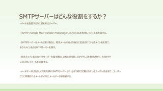 SMTPサーバーはどんな役割をするか？
・メールを送信するのに使われるサーバー。
・「SMTP (Simple Mail Transfer Protocol)」というプロトコルを利用してメールを送信する。
・SMTPサーバーはメールと受け取ると、宛先メールの＠より後ろに記述されているドメイン名を見て、
そのドメイン名のSMTPサーバーを探す。
・宛先ドメイン名のSMTPサーバーを探す際は、DNSを利用してIPアドレスを判明させて、そのIPアド
レスに対してメールを送信する。
・メールデータを受信した「宛先側のSMTPサーバー」は、＠より前に記載されているユーザー名を見て、ユーザー
ごとに用意されるメールボックスにメールデータを格納する。
 