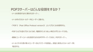 POP3サーバーはどんな役割をするか？
・メールを受信するのに使われるサーバー。
・メールボックスのメールデータをユーザーに届ける。
・「POP３（Post Office Protocol version3）」というプロトコルを使用する。
・POP３はプル型のプロトコルであり、電源がオンかつほしい時だけダウンロードできる。
・最後にユーザーにメールを送信するのはSMTPサーバーではなく、POP3サーバー。
・メールソフトから受け取ったユーザーIDとパスワードを認証し、認証に成功したらメールデータを
転送する。
 