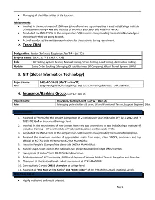 • Managing all the HR activities of the location.
•
Achievements:
• Involved in the recruitment of 1500 new joiners from two top universities in east India(Kalinga Institute
Of industrial training – KIIT and Institute of Technical Education and Research - ITER).
• Conducted the INDUCTION of the company for 2500 students thus providing them a brief knowledge of
the company they are going to work.
• Actively conducted the written examinations for the students during recruitment.
2. Trace CRM
Designation: Senior Software Engineer.(Jan’14 – jan’15)
Project name: TRACE_WT (MS_CRM)
Role : UI Testing, System Testing, Manual testing, Stress Testing, Load testing, destructive testing.
Module : Sales Order Booking (Managing Of total Business Of Company), Global Travel System. UMM
3. GIT (Global Information Technology)
Project Name BAX-ARO-SS-US (Mar’11 – Nov’11)
Role Support Engineer, Investigating a SQL issue, mirroring database, DBA Activities.
4. Insurance/Banking Group, (Jan’12 – Jan’14)
Project Name Insurance/Banking Client (Jan’12 – Dec’14)
Role Managing policy holders & users, UI and Functional Tester, Support Engineer, DBA.
ACHIEVEMENTS
1. Awarded by WIPRO for the smooth completion of 2 consecutive year end cycles (FY 2011-2012 and FY
2012-2013) of an Insurance/Banking client.
2. Involved in the recruitment of new joiners from two top universities in east India(Kalinga Institute Of
industrial training – KIIT and Institute of Technical Education and Research - ITER).
3. Conducted the INDUCTION of the company for 2500 students thus providing them a brief description.
4. Received the maximum number of appreciation mails from users, client SPOCS, customers and top
officials of KOTAK while my tenure at KOTAK MAHINDRA.
5. I was the People’s Champ of the client side (KOTAK MAHINDRA).
6. Runner’s Up Cricket team in the national Level Cricket tournament in NIT JAMSHEDPUR.
7. I was player of Indian Youth 20-20 Cricket Association.
8. Cricket captain of KIIT University , BBSR and Captain of Wipro’s Cricket Team in Bangalore and Mumbai.
9. Champion of the National level cricket tournament at IIT KHARAGPUR.
10. Consecutively 2 years CHESS champion at college level.
11. Awarded as “The Man Of The Series” and “Best Fielder” of KIIT PREMIER LEAGUE (National Level).
PERSONAL SKILLS
• Highly motivated and result oriented.
Page 2
 