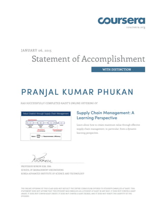 coursera.org
Statement of Accomplishment
WITH DISTINCTION
JANUARY 06, 2015
PRANJAL KUMAR PHUKAN
HAS SUCCESSFULLY COMPLETED KAIST'S ONLINE OFFERING OF
Supply Chain Management: A
Learning Perspective
Learn about how to create maximum value through effective
supply chain management, in particular, from a dynamic
learning perspective.
PROFESSOR BOWON KIM, DBA
SCHOOL OF MANAGEMENT ENGINEERING
KOREA ADVANCED INSTITUTE OF SCIENCE AND TECHNOLOGY
THE ONLINE OFFERING OF THIS CLASS DOES NOT REFLECT THE ENTIRE CURRICULUM OFFERED TO STUDENTS ENROLLED AT KAIST. THIS
STATEMENT DOES NOT AFFIRM THAT THIS STUDENT WAS ENROLLED AS A STUDENT AT KAIST IN ANY WAY. IT DOES NOT CONFER A KAIST
GRADE; IT DOES NOT CONFER KAIST CREDIT; IT DOES NOT CONFER A KAIST DEGREE; AND IT DOES NOT VERIFY THE IDENTITY OF THE
STUDENT.
 