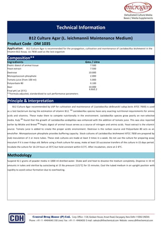 Technical Information
B12 Culture Agar (L. leichmannii Maintenance Medium)
Product Code :DM 1035
Application: B12 Culture Agar is recommended for the propagation, cultivation and maintenance of Lactobacillus leichmannii in the
Vitamin B12 Assay. Us 7830 used as the test organism
.
or detecting faecal coliforms drinking in water waste water, seawater and foods samples by MPN Method.
Composition**
Ingredients Gms / Litre
Peptic digest of animal tissue 7.500
Yeast extract 7.500
Dextrose 10.000
Monopotassium phosphate 2.000
Tomato juice (from 100 ml) 5.000
Polysorbate 80 0.100
Agar 10.000
Final pH ( at 25°C)
**Formula adjusted, standardized to suit performance parameters
6.8±0.2
Principle & Interpretation
B12 Culture Agar recommended by USP for cultivation and maintenance of (Lactobacillus delbrueckii subsp.lactis ATCC 7830) is used
as a test bacterium during the estimation of vitamin B12.
(1)
Lactobacillus species have very exacting nutritional requirements for amino
acids and vitamins. These make them to compete nutritionally in the environment. Lactobacillus species grow poorly on non-selective
media. Kulp
(2)
found that the growth of Lactobacillus acidophilus was enhanced with the addition of tomato juice. This was also reported
earlier by Mickle and Breed
(3)
Peptic digest of animal tissue serves as a source of nitrogen and amino acids. Yeast extract is the vitamin
source. Tomato juice is added to create the proper acidic environment. Dextrose is the carbon source and Polysorbate 80 acts as an
emulsifier. Monopotassium phosphate provides buffering capacity. Stock cultures of Lactobacillus leichmannii ATCC 7830 are prepared by
stab inoculation of 3 or more tubes. These stab cultures are made at least 3 times in a week. Do not use the culture for preparing assay
inoculum if it is over 4 days old. Before using a fresh culture for assay, make at least 10 successive transfers of the culture in 15 days period.
Incubate the culture for 16-24 hours at 35°C but hold constant within 0.5°C. After incubation, store at 2-8°C.
Methodology
Suspend 42.1 grams of powder media in 1000 ml distilled water. Shake well and heat to dissolve the medium completely. Dispense in 10 ml
amounts in tubes and sterilize by autoclaving at 15 lbs pressure (121°C) for 15 minutes. Cool the tubed medium in an upright position with
rapidity to avoid colour formation due to overheating.
 