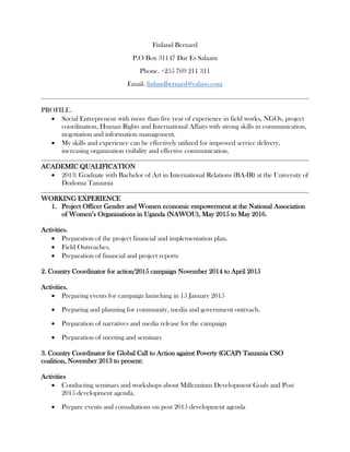 Finland Bernard
P.O Box 31147 Dar Es Salaam
Phone. +255 769 211 311
Email. finlandbernard@yahoo.com
PROFILE.
 Social Entrepreneur with more than five year of experience in field works, NGOs, project
coordination, Human Rights and International Affairs with strong skills in communication,
negotiation and information management.
 My skills and experience can be effectively utilized for improved service delivery,
increasing organization visibility and effective communication.
ACADEMIC QUALIFICATION
 2013: Graduate with Bachelor of Art in International Relations (BA-IR) at the University of
Dodoma Tanzania
WORKING EXPERIENCE
1. Project Officer Gender and Women economic empowerment at the National Association
of Women’s Organizations in Uganda (NAWOU), May 2015 to May 2016.
Activities.
 Preparation of the project financial and implementation plan.
 Field Outreaches.
 Preparation of financial and project reports
2. Country Coordinator for action/2015 campaign November 2014 to April 2015
Activities.
 Preparing events for campaign launching in 15 January 2015
 Preparing and planning for community, media and government outreach.
 Preparation of narratives and media release for the campaign
 Preparation of meeting and seminars
3. Country Coordinator for Global Call to Action against Poverty (GCAP) Tanzania CSO
coalition, November 2013 to present:
Activities
 Conducting seminars and workshops about Millennium Development Goals and Post
2015 development agenda.
 Prepare events and consultations on post 2015 development agenda
 