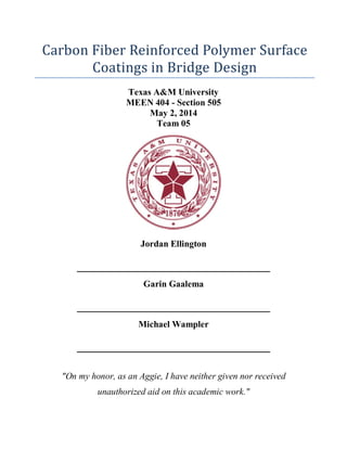 Carbon Fiber Reinforced Polymer Surface
Coatings in Bridge Design
Texas A&M University
MEEN 404 - Section 505
May 2, 2014
Team 05
Jordan Ellington
__________________________________
Garin Gaalema
__________________________________
Michael Wampler
__________________________________
"On my honor, as an Aggie, I have neither given nor received
unauthorized aid on this academic work."
 