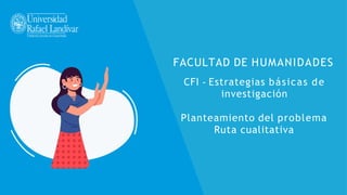 FACULTAD DE HUMANIDADES
CFI - Estrategias básicas de
investigación
Planteamiento del problema
Ruta cualitativa
 
