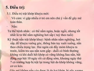 5. Điều trị:
5.1. Điều trị trật khớp khuỷu mới:
· Vô cảm: vì gặp nhiều ở trẻ em nên chú ý vấn đề gây mê
toàn thân.
· Nắn:
Tư thế bệnh nhân : có thể nằm ngửa, hoặc ngồi, nhưng tốt
nhất là tư thế nằm nghiêng hơi sấp ( tuỳ theo tuổi)
Kỹ thuật nắn trật khớp khuỷ: bệnh nhân nằm nghiêng, hơi
sấp, để khuỷu vuông góc, thõng bàn tay xuôi xuống, nắn
theo chiều trọng lực. Hai ngón cái đẩy mỏm khuỷu ra
trước, kiểm tra sau nắn xem gấp - duỗi có bình thường
không và khi duỗi hết khớp có vững không.Sau nắn, bất
động nẹp bột 10 ngày rồi cử động sớm, khoảng ngày thứ
7 có trường hợp bị trật lại trong bột do khớp không vững,
cơ co kéo.

 