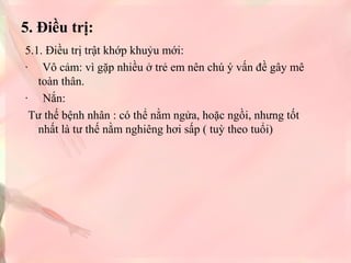 5. Điều trị:
5.1. Điều trị trật khớp khuỷu mới:
· Vô cảm: vì gặp nhiều ở trẻ em nên chú ý vấn đề gây mê
toàn thân.
· Nắn:
Tư thế bệnh nhân : có thể nằm ngửa, hoặc ngồi, nhưng tốt
nhất là tư thế nằm nghiêng hơi sấp ( tuỳ theo tuổi)

 