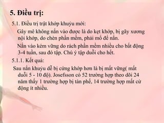 5. Điều trị:
5.1. Điều trị trật khớp khuỷu mới:
Gây mê không nắn vào được là do kẹt khớp, bị gãy xương
nội khớp, do chèn phần mềm, phải mổ để nắn.
Nắn vào kém vững do rách phần mềm nhiều cho bất động
3-4 tuần, sau đó tập. Chú ý tập duỗi cho hết.
5.1.1. Kết quả:
Sau nắn khuỷu dễ bị cứng khớp hơn là bị mất vững( mất
duỗi 5 - 10 độ). Josefsson có 52 trường hợp theo dõi 24
năm thấy 1 trường hợp bị tàn phế, 14 trường hợp mất cử
động ít nhiều.

 