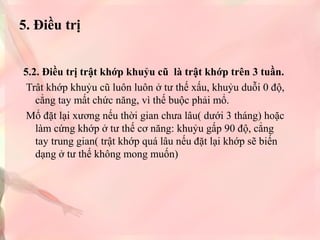 5. Điều trị
5.2. Điều trị trật khớp khuỷu cũ là trật khớp trên 3 tuần.
Trât khớp khuỷu cũ luôn luôn ở tư thế xấu, khuỷu duỗi 0 độ,
cẳng tay mất chức năng, vì thế buộc phải mổ.
Mổ đặt lại xương nếu thời gian chưa lâu( dưới 3 tháng) hoặc
làm cứng khớp ở tư thế cơ năng: khuỷu gấp 90 độ, cẳng
tay trung gian( trật khớp quá lâu nếu đặt lại khớp sẽ biến
dạng ở tư thế không mong muốn)

 
