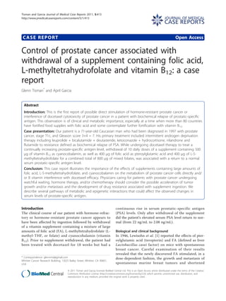 CASE REPORT Open Access
Control of prostate cancer associated with
withdrawal of a supplement containing folic acid,
L-methyltetrahydrofolate and vitamin B12: a case
report
Glenn Tisman*
and April Garcia
Abstract
Introduction: This is the first report of possible direct stimulation of hormone-resistant prostate cancer or
interference of docetaxel cytotoxicity of prostate cancer in a patient with biochemical relapse of prostatic-specific
antigen. This observation is of clinical and metabolic importance, especially at a time when more than 80 countries
have fortified food supplies with folic acid and some contemplate further fortification with vitamin B12.
Case presentation: Our patient is a 71-year-old Caucasian man who had been diagnosed in 1997 with prostate
cancer, stage T1c, and Gleason score 3+4 = 7. His primary treatment included intermittent androgen deprivation
therapy including leuprolide + bicalutamide + deutasteride, ketoconazole + hydrocortisone, nilandrone and
flutamide to resistance defined as biochemical relapse of PSA. While undergoing docetaxel therapy to treat a
continually increasing prostate-specific antigen level, withdrawal of 10 daily doses of a supplement containing 500
μg of vitamin B12 as cyanocobalamin, as well as 400 μg of folic acid as pteroylglutamic acid and 400 μg of L-5-
methyltetrahydrofolate for a combined total of 800 μg of mixed folates, was associated with a return to a normal
serum prostatic-specific antigen level.
Conclusion: This case report illustrates the importance of the effects of supplements containing large amounts of
folic acid, L-5-methyltetrahydrofolate, and cyanocobalamin on the metabolism of prostate cancer cells directly and/
or B vitamin interference with docetaxel efficacy. Physicians caring for patients with prostate cancer undergoing
watchful waiting, hormone therapy, and/or chemotherapy should consider the possible acceleration of tumor
growth and/or metastasis and the development of drug resistance associated with supplement ingestion. We
describe several pathways of metabolic and epigenetic interactions that could affect the observed changes in
serum levels of prostate-specific antigen.
Introduction
The clinical course of our patient with hormone-refrac-
tory or hormone-resistant prostate cancer appears to
have been affected by ingestion followed by withdrawal
of a vitamin supplement containing a mixture of large
amounts of folic acid (FA), L-methyltetrahydrofolate (L-
methyl-THF, or folate) and cyanocobalamin (vitamin
B12). Prior to supplement withdrawal, the patient had
been treated with docetaxel for 18 weeks but had a
continuous rise in serum prostatic-specific antigen
(PSA) levels. Only after withdrawal of the supplement
did the patient’s elevated serum PSA level return to nor-
mal (from 22 ng/mL to 2.08 ng/mL).
Biological and clinical background
In 1946, Lewisohn et al. [1] reported the effects of pter-
oylglutamic acid (teropterin) and FA (defined as liver
Lactobacillus casei factor) on mice with spontaneous
breast cancer. Careful examination of their results
revealed that the newly discovered FA stimulated, in a
dose-dependent fashion, the growth and metastasis of
spontaneous murine breast tumors and shortened
* Correspondence: glennmd@gmail.com
Whittier Cancer Research Building, 13025 Bailey Street, Whittier, CA 90601,
USA
Tisman and Garcia Journal of Medical Case Reports 2011, 5:413
http://www.jmedicalcasereports.com/content/5/1/413 JOURNAL OF MEDICAL
CASE REPORTS
© 2011 Tisman and Garcia; licensee BioMed Central Ltd. This is an Open Access article distributed under the terms of the Creative
Commons Attribution License (http://creativecommons.org/licenses/by/2.0), which permits unrestricted use, distribution, and
reproduction in any medium, provided the original work is properly cited.
 