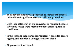  The above methods was proposed to increase the boost
ratio without significant cost and efficiency penalties
 Light load efficiency of the converter is reduced because
switching losses were more dominant under light load
conditions.
 In this leakage inductance is produced. It provides severe
rigging and additional voltage stress on diode.
 Ripple current increased
 
