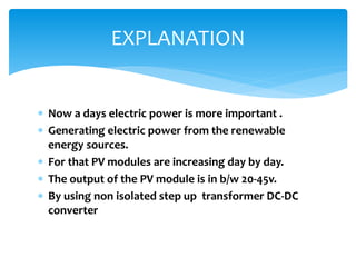  Now a days electric power is more important .
 Generating electric power from the renewable
energy sources.
 For that PV modules are increasing day by day.
 The output of the PV module is in b/w 20-45v.
 By using non isolated step up transformer DC-DC
converter
EXPLANATION
 