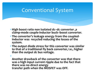 High boost ratio non isolated dc–dc converter ,a
clamp-mode couple-inductor buck–boost converter.
The converter’s leakage energy from the coupled-
inductor was recycled reducing the losses of the
system.
The output diode stress for this converter was similar
to that of a traditional fly back converter, i.e., higher
than the output dc bus voltage.

Another drawback of the converter was that there
was a high input current ripple due to the fact that
there was no direct energy
transfer path when the MOSFET was OFF.
Conventional System
 