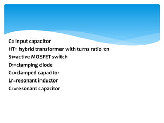 C= input capacitor
HT= hybrid transformer with turns ratio 1:n
S1=active MOSFET switch
D1=clamping diode
Cc=clamped capacitor
Lr=resonant inductor
Cr=resonant capacitor
 