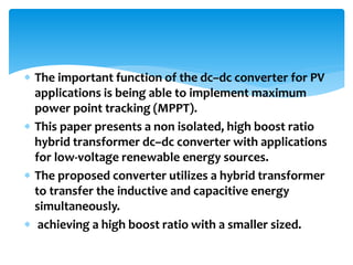  The important function of the dc–dc converter for PV
applications is being able to implement maximum
power point tracking (MPPT).
 This paper presents a non isolated, high boost ratio
hybrid transformer dc–dc converter with applications
for low-voltage renewable energy sources.
 The proposed converter utilizes a hybrid transformer
to transfer the inductive and capacitive energy
simultaneously.
 achieving a high boost ratio with a smaller sized.
 