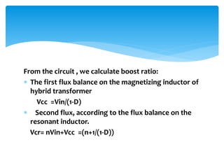 From the circuit , we calculate boost ratio:
 The first flux balance on the magnetizing inductor of
hybrid transformer
Vcc =Vin/(1-D)
 Second flux, according to the flux balance on the
resonant inductor.
Vcr= nVin+Vcc =(n+1/(1-D))
 
