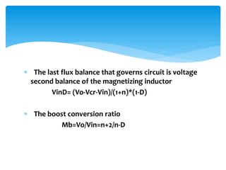  The last flux balance that governs circuit is voltage
second balance of the magnetizing inductor
VinD= (Vo-Vcr-Vin)/(1+n)*(1-D)
 The boost conversion ratio
Mb=Vo/Vin=n+2/n-D
 