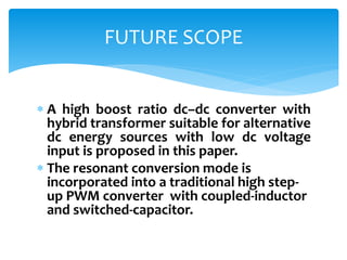  A high boost ratio dc–dc converter with
hybrid transformer suitable for alternative
dc energy sources with low dc voltage
input is proposed in this paper.
 The resonant conversion mode is
incorporated into a traditional high step-
up PWM converter with coupled-inductor
and switched-capacitor.
FUTURE SCOPE
 