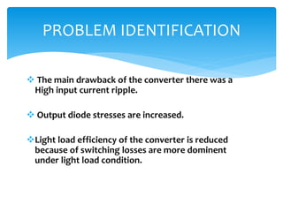 The main drawback of the converter there was a
High input current ripple.
 Output diode stresses are increased.
Light load efficiency of the converter is reduced
because of switching losses are more dominent
under light load condition.
PROBLEM IDENTIFICATION
 