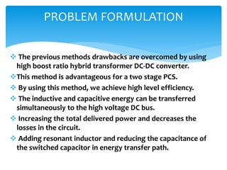  The previous methods drawbacks are overcomed by using
high boost ratio hybrid transformer DC-DC converter.
This method is advantageous for a two stage PCS.
 By using this method, we achieve high level efficiency.
 The inductive and capacitive energy can be transferred
simultaneously to the high voltage DC bus.
 Increasing the total delivered power and decreases the
losses in the circuit.
 Adding resonant inductor and reducing the capacitance of
the switched capacitor in energy transfer path.
PROBLEM FORMULATION
 